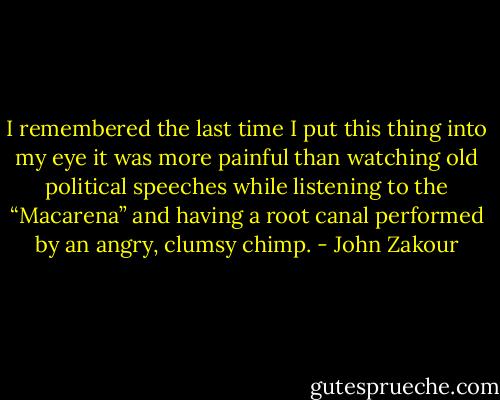 I remembered the last time I put this thing into my eye it was more painful than watching old political speeches while listening to the “Macarena” and having a root canal performed by an angry, clumsy chimp. - John Zakour