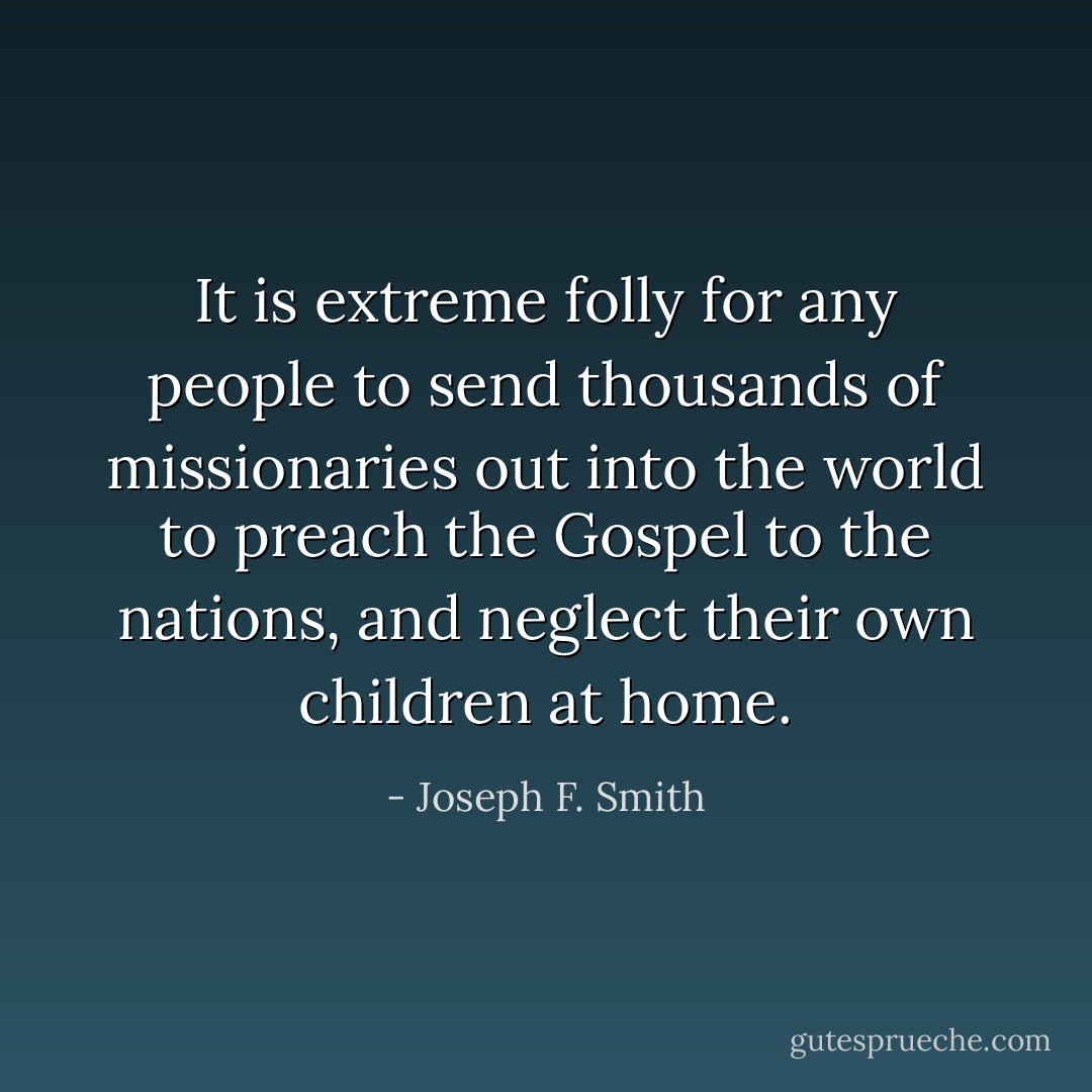 It is extreme folly for any people to send thousands of missionaries out into the world to preach the Gospel to the nations, and neglect their own children at home. - Joseph F. Smith