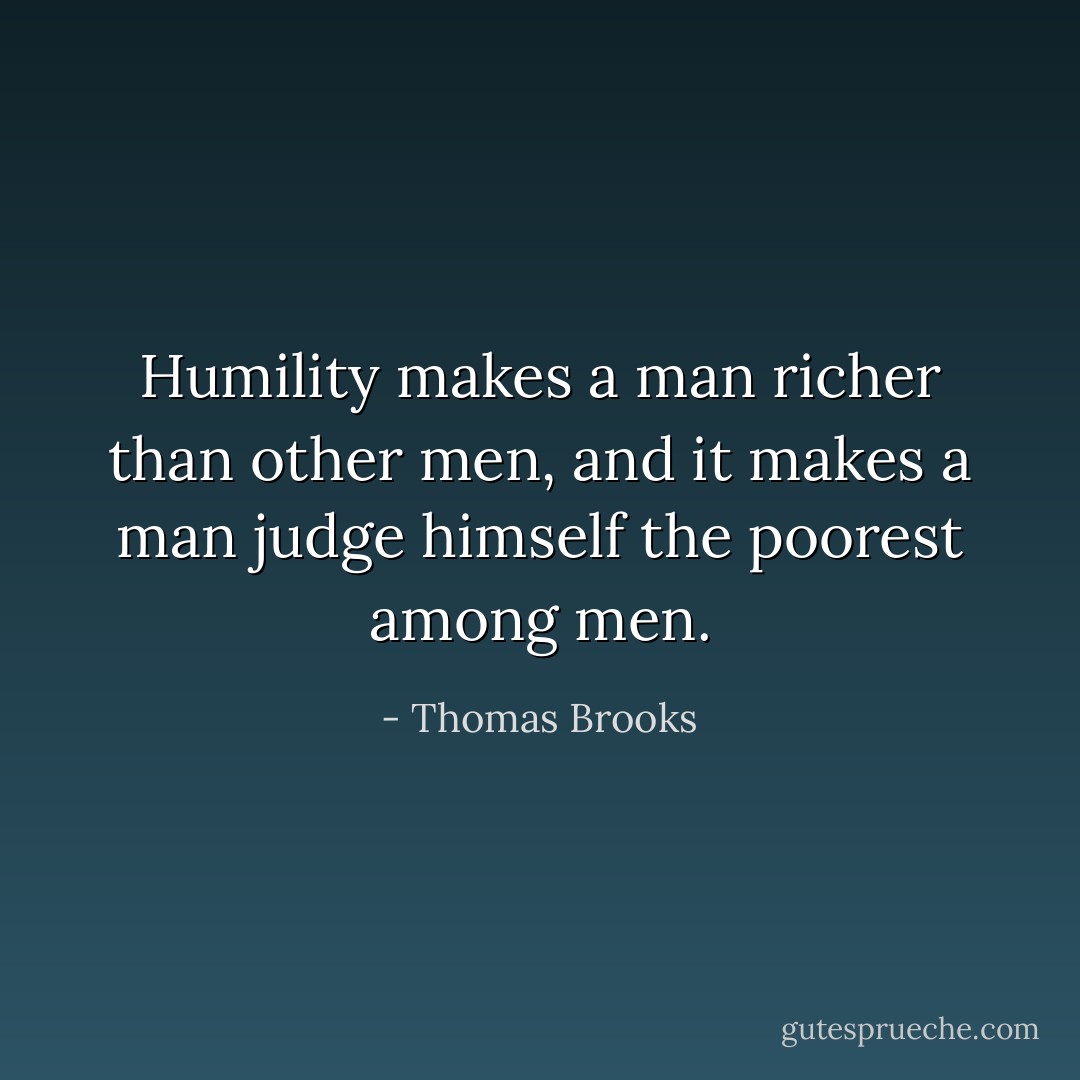Humility makes a man richer than other men, and it makes a man judge himself the poorest among men. - Thomas Brooks