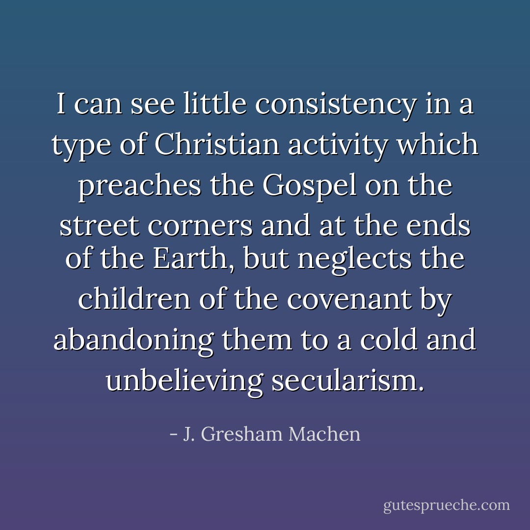 I can see little consistency in a type of Christian activity which preaches the Gospel on the street corners and at the ends of the Earth, but neglects the children of the covenant by abandoning them to a cold and unbelieving secularism. - J. Gresham Machen