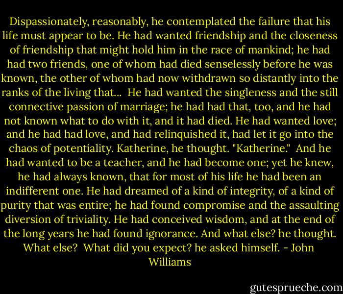 Dispassionately, reasonably, he contemplated the failure that his life must appear to be. He had wanted friendship and the closeness of friendship that might hold him in the race of mankind; he had had two friends, one of whom had died senselessly before he was known, the other of whom had now withdrawn so distantly into the ranks of the living that...<br /><br />He had wanted the singleness and the still connective passion of marriage; he had had that, too, and he had not known what to do with it, and it had died. He had wanted love; and he had had love, and had relinquished it, had let it go into the chaos of potentiality. Katherine, he thought. "Katherine."<br /><br />And he had wanted to be a teacher, and he had become one; yet he knew, he had always known, that for most of his life he had been an indifferent one. He had dreamed of a kind of integrity, of a kind of purity that was entire; he had found compromise and the assaulting diversion of triviality. He had conceived wisdom, and at the end of the long years he had found ignorance. And what else? he thought. What else?<br /><br />What did you expect? he asked himself. - John  Williams