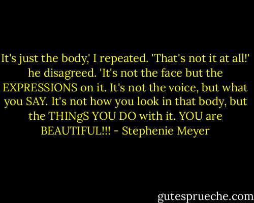 It's just the body,' I repeated.<br />'That's not it at all!' he disagreed. 'It's not the face but the EXPRESSIONS on it. It's not the voice, but what you SAY. It's not how you look in that body, but the THINgS YOU DO with it. YOU are BEAUTIFUL!!! - Stephenie Meyer
