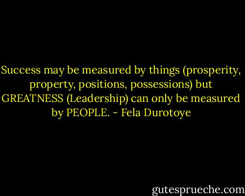 Success may be measured by things (prosperity, property, positions, possessions) but GREATNESS (Leadership) can only be measured by PEOPLE. - Fela Durotoye