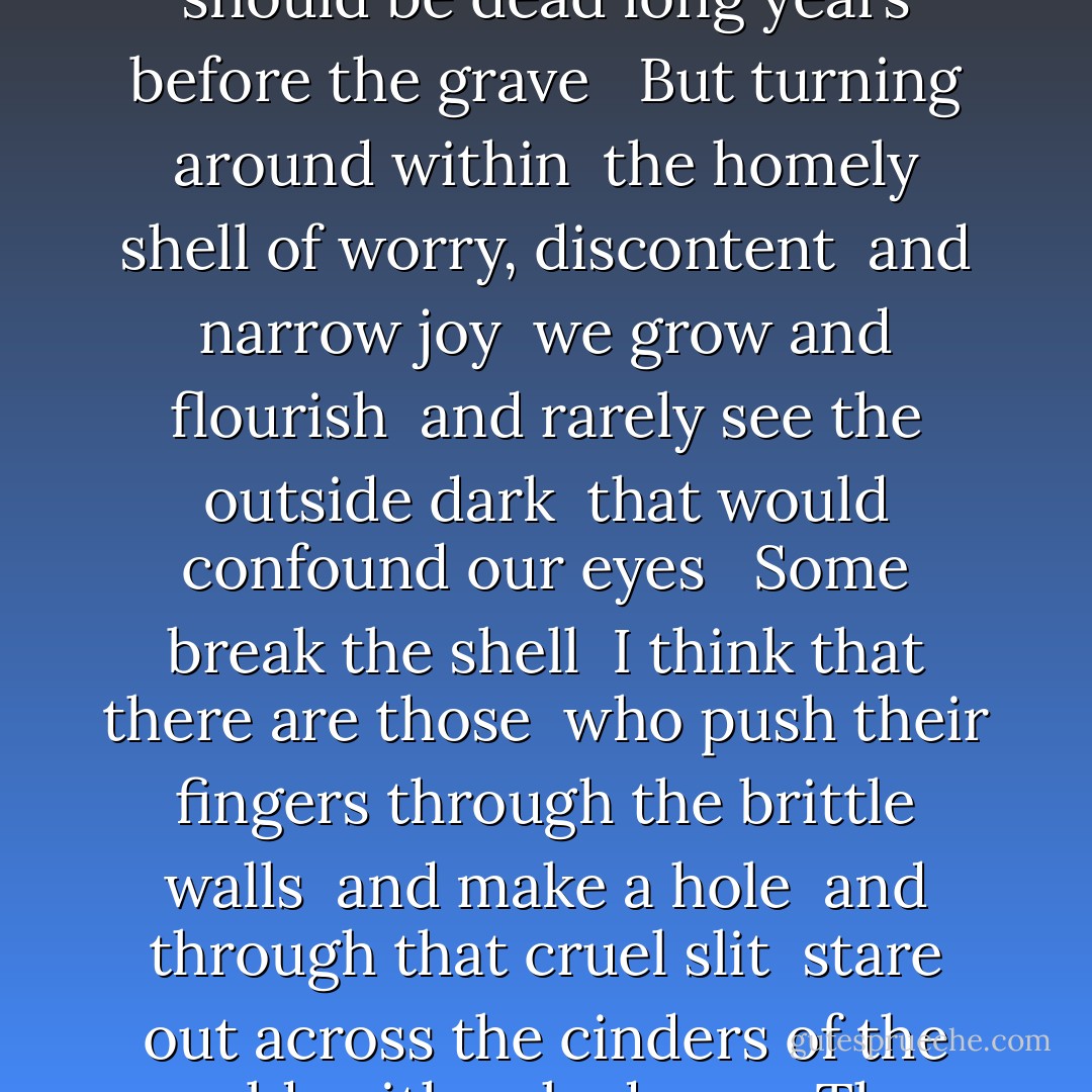 Living grows 'round us like a skin <br />to shut away the desolation <br />for if we clearly mark the furthest deep <br />we should be dead long years before the grave <br /><br />But turning around within <br />the homely shell of worry, discontent <br />and narrow joy <br />we grow and flourish <br />and rarely see the outside dark <br />that would confound our eyes <br /><br />Some break the shell <br />I think that there are those <br />who push their fingers through the brittle walls <br />and make a hole <br />and through that cruel slit <br />stare out across the cinders of the world <br />with naked eyes <br />They look both in and out <br />knowing themselves <br />and too much else beside - molly drake