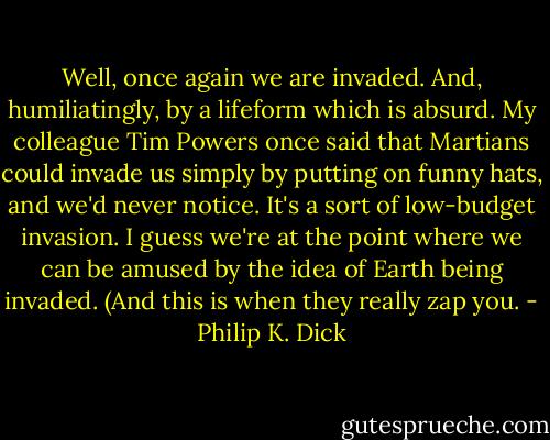 Well, once again we are invaded. And, humiliatingly, by a lifeform which is absurd. My colleague Tim Powers once said that Martians could invade us simply by putting on funny hats, and we'd never notice. It's a sort of low-budget invasion. I guess we're at the point where we can be amused by the idea of Earth being invaded. (And this is when they really zap you. - Philip K. Dick
