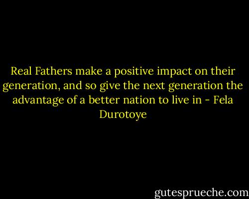 Real Fathers make a positive impact on their generation, and so give the next generation the advantage of a better nation to live in - Fela Durotoye