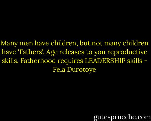 Many men have children, but not many children have 'Fathers'. Age releases to you reproductive skills. Fatherhood requires LEADERSHIP skills - Fela Durotoye