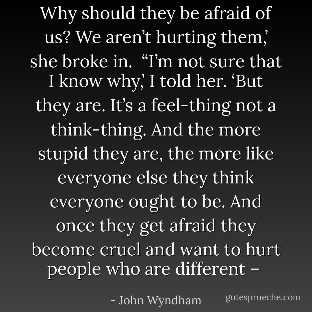 Why should they be afraid of us? We aren’t hurting them,’ she broke in.<br /><br />“I’m not sure that I know why,’ I told her. ‘But they are. It’s a feel-thing not a think-thing. And the more stupid they are, the more like everyone else they think everyone ought to be. And once they get afraid they become cruel and want to hurt people who are different –  - John Wyndham