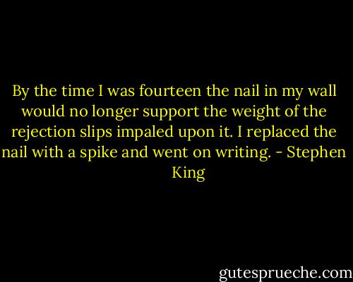 By the time I was fourteen the nail in my wall would no longer support the weight of the rejection slips impaled upon it. I replaced the nail with a spike and went on writing. - Stephen        King