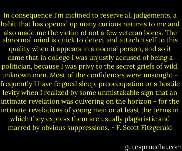 In consequence I'm inclined to reserve all judgements, a habit that has opened up many curious natures to me and also made me the victim of not a few veteran bores. The abnormal mind is quick to detect and attach itself to this quality when it appears in a normal person, and so it came that in college I was unjustly accused of being a politician, because I was privy to the secret griefs of wild, unknown men. Most of the confidences were unsought - frequently I have feigned sleep, preoccupation or a hostile levity when I realized by some unmistakable sign that an intimate revelation was quivering on the horizon - for the intimate revelations of young men or at least the terms in which they express them are usually plagaristic and marred by obvious suppressions. - F. Scott Fitzgerald