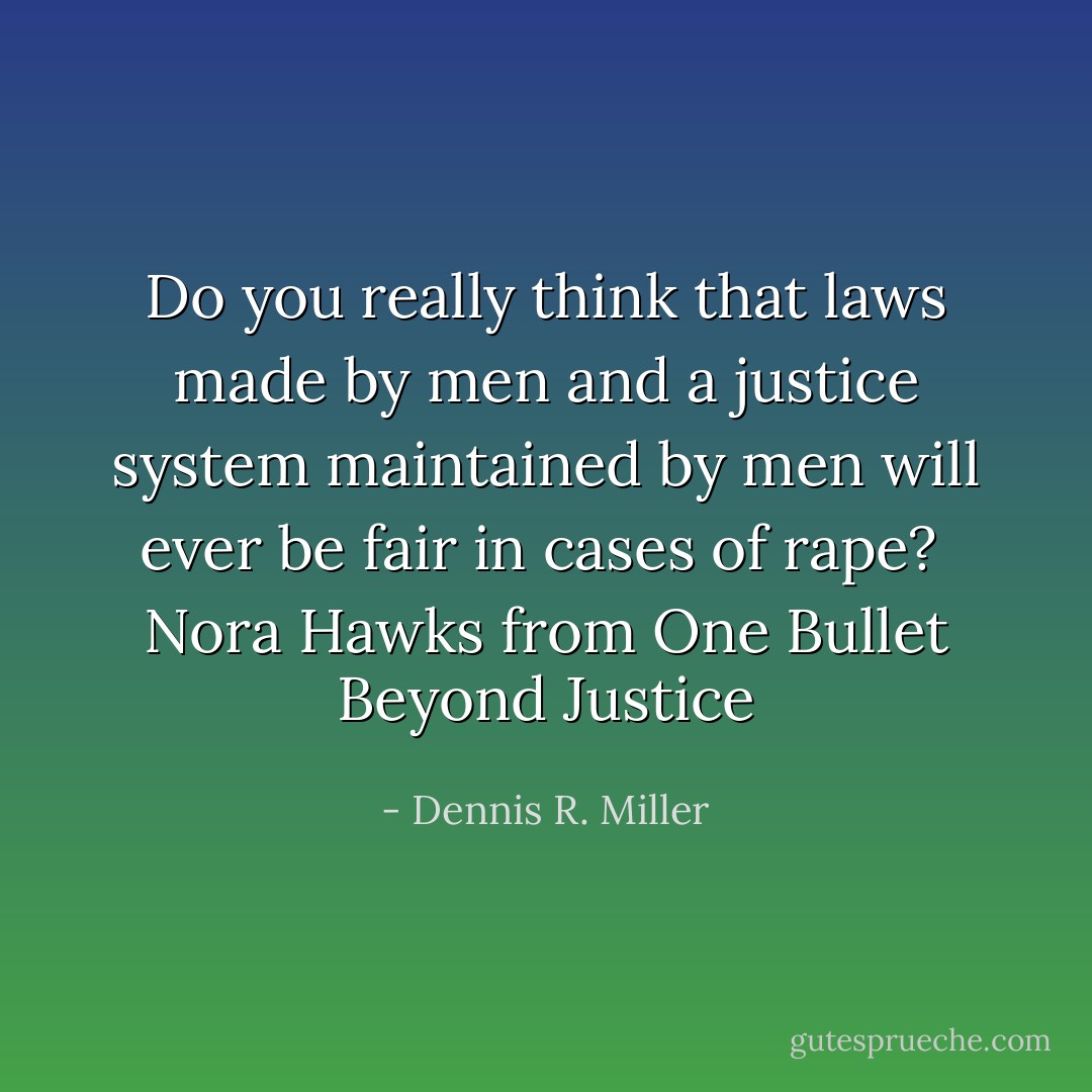 Do you really think that laws made by men and a justice system maintained by men will ever be fair in cases of rape? <br />Nora Hawks from One Bullet Beyond Justice - Dennis R. Miller