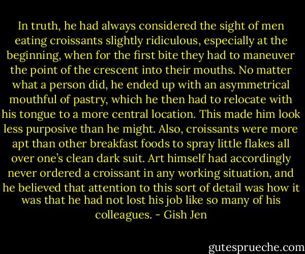 In truth, he had always considered the sight of men eating croissants slightly ridiculous, especially at the beginning, when for the first bite they had to maneuver the point of the crescent into their mouths. No matter what a person did, he ended up with an asymmetrical mouthful of pastry, which he then had to relocate with his tongue to a more central location. This made him look less purposive than he might. Also, croissants were more apt than other breakfast foods to spray little flakes all over one’s clean dark suit. Art himself had accordingly never ordered a croissant in any working situation, and he believed that attention to this sort of detail was how it was that he had not lost his job like so many of his colleagues. - Gish Jen