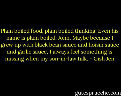 Plain boiled food, plain boiled thinking. Even his name is plain boiled: John. Maybe because I grew up with black bean sauce and hoisin sauce and garlic sauce, I always feel something is missing when my son-in-law talk. - Gish Jen