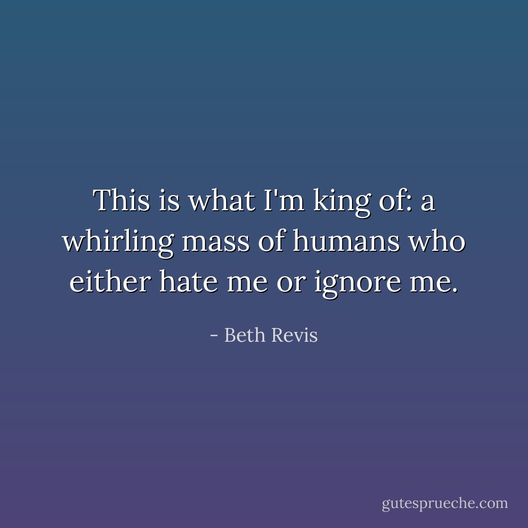 This is what I'm king of: a whirling mass of humans who either hate me or ignore me. - Beth Revis