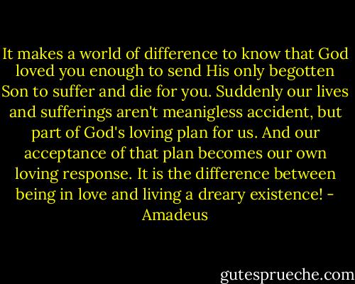 It makes a world of difference to know that God loved you enough to send His only begotten Son to suffer and die for you. Suddenly our lives and sufferings aren't meanigless accident, but part of God's loving plan for us. And our acceptance of that plan becomes our own loving response. It is the difference between being in love and living a dreary existence! - Amadeus