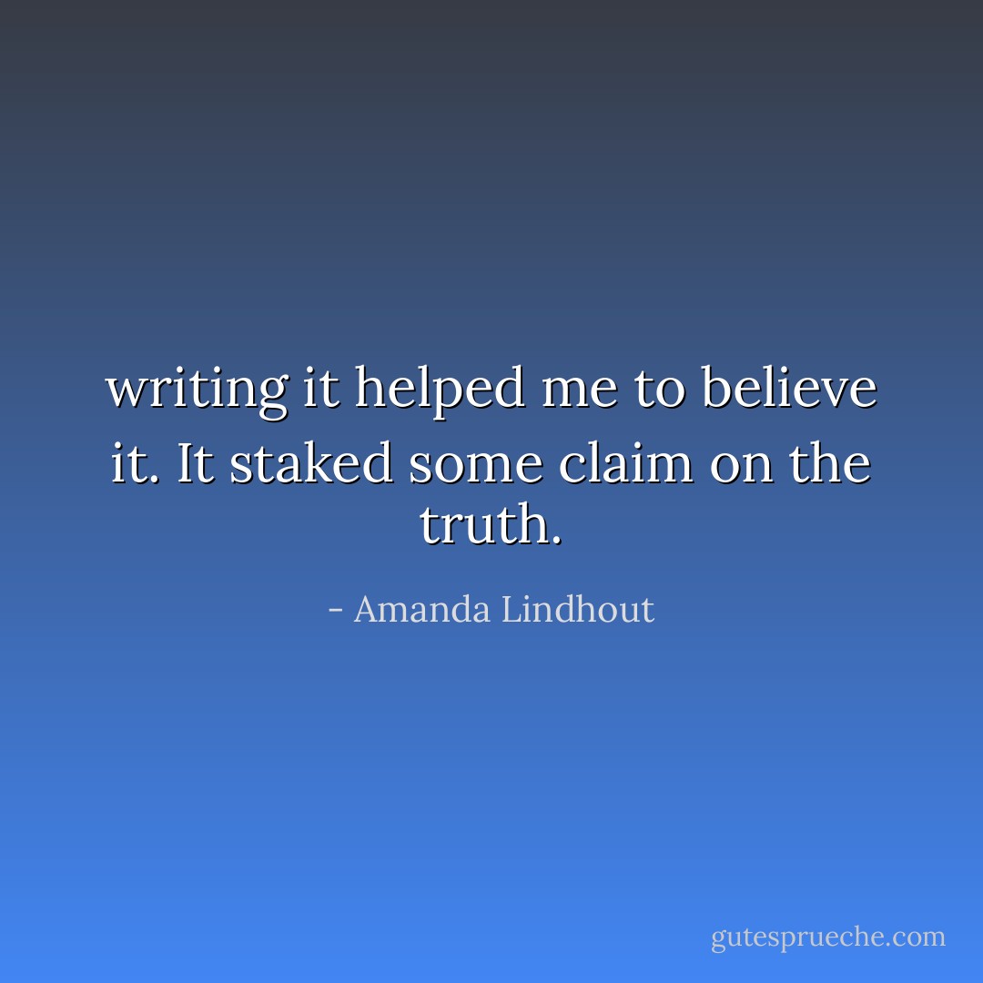 writing it helped me to believe it. It staked some claim on the truth. - Amanda Lindhout