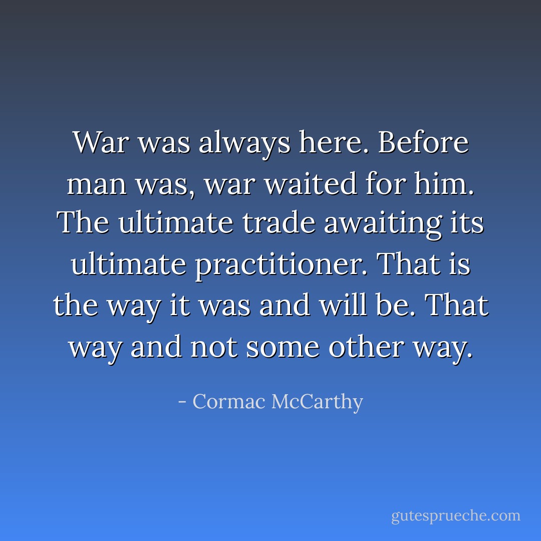 War was always here. Before man was, war waited for him. The ultimate trade awaiting its ultimate practitioner. That is the way it was and will be. That way and not some other way. - Cormac McCarthy