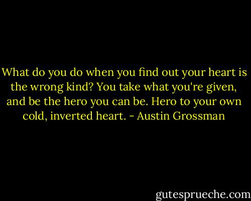 What do you do when you find out your heart is the wrong kind? You take what you're given, and be the hero you can be. Hero to your own cold, inverted heart. - Austin Grossman
