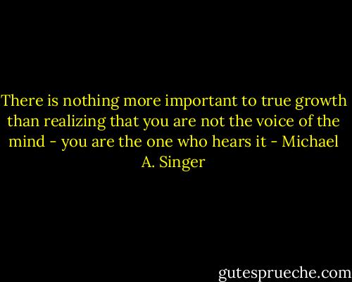 There is nothing more important to true growth than realizing that you are not the voice of the mind - you are the one who hears it - Michael A. Singer