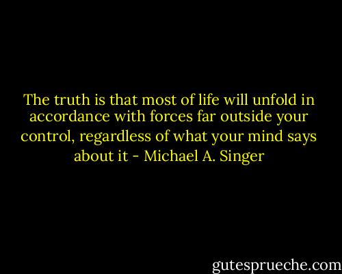 The truth is that most of life will unfold in accordance with forces far outside your control, regardless of what your mind says about it - Michael A. Singer