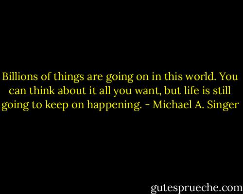 Billions of things are going on in this world. You can think about it all you want, but life is still going to keep on happening. - Michael A. Singer
