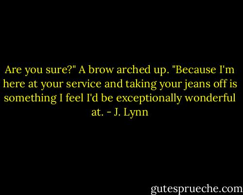 Are you sure?" A brow arched up. "Because I'm here at your service and taking your jeans off is something I feel I'd be exceptionally wonderful at. - J. Lynn