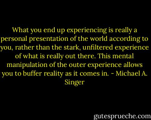 What you end up experiencing is really a personal presentation of the world according to you, rather than the stark, unfiltered experience of what is really out there. This mental manipulation of the outer experience allows you to buffer reality as it comes in. - Michael A. Singer