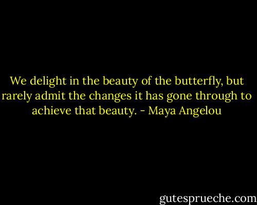 We delight in the beauty of the butterfly, but rarely admit the changes it has gone through to achieve that beauty. - Maya Angelou