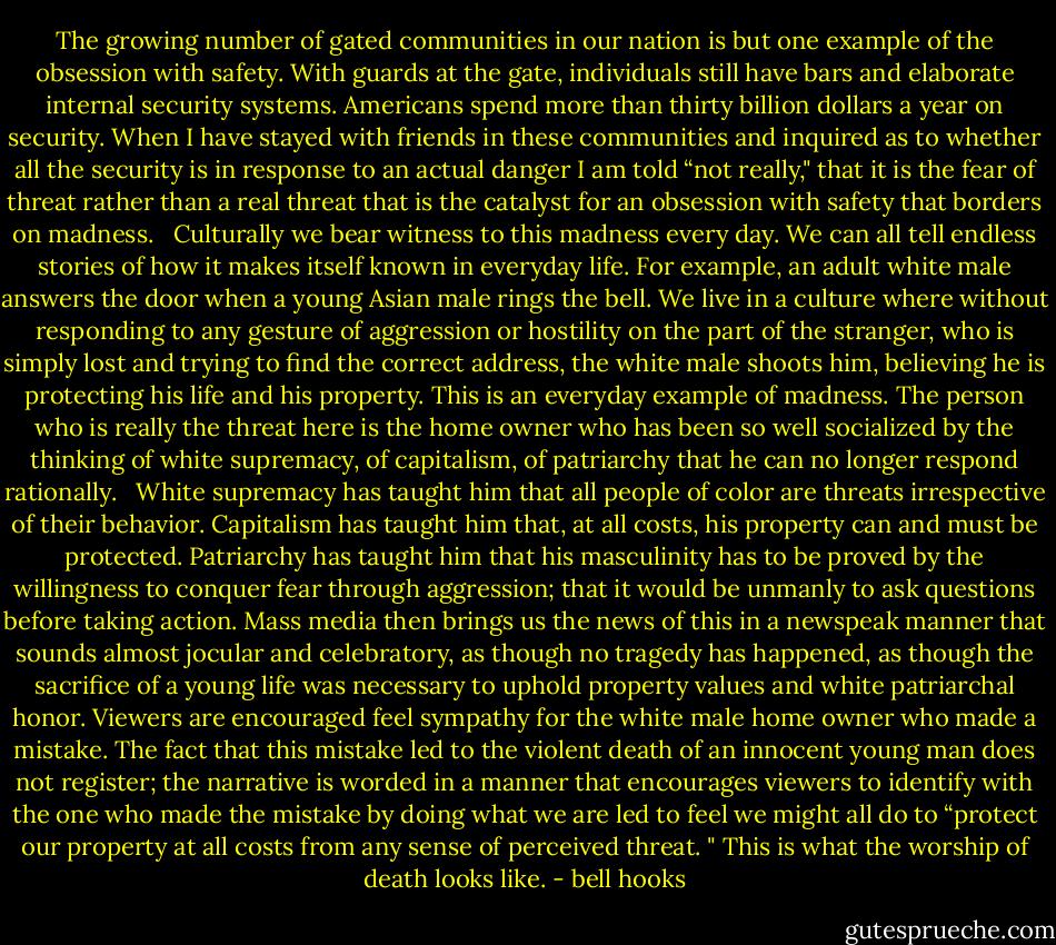 The growing number of gated communities in our nation is but one example of the obsession with safety. With guards at the gate, individuals still have bars and elaborate internal security systems. Americans spend more than thirty billion dollars a year on security. When I have stayed with friends in these communities and inquired as to whether all the security is in response to an actual danger I am told “not really," that it is the fear of threat rather than a real threat that is the catalyst for an obsession with safety that borders on madness.<br /> <br />Culturally we bear witness to this madness every day. We can all tell endless stories of how it makes itself known in everyday life. For example, an adult white male answers the door when a young Asian male rings the bell. We live in a culture where without responding to any gesture of aggression or hostility on the part of the stranger, who is simply lost and trying to find the correct address, the white male shoots him, believing he is protecting his life and his property. This is an everyday example of madness. The person who is really the threat here is the home owner who has been so well socialized by the thinking of white supremacy, of capitalism, of patriarchy that he can no longer respond rationally.<br /> <br />White supremacy has taught him that all people of color are threats irrespective of their behavior. Capitalism has taught him that, at all costs, his property can and must be protected. Patriarchy has taught him that his masculinity has to be proved by the willingness to conquer fear through aggression; that it would be unmanly to ask questions before taking action. Mass media then brings us the news of this in a newspeak manner that sounds almost jocular and celebratory, as though no tragedy has happened, as though the sacrifice of a young life was necessary to uphold property values and white patriarchal honor. Viewers are encouraged feel sympathy for the white male home owner who made a mistake. The fact that this mistake led to the violent death of an innocent young man does not register; the narrative is worded in a manner that encourages viewers to identify with the one who made the mistake by doing what we are led to feel we might all do to “protect our property at all costs from any sense of perceived threat. " This is what the worship of death looks like. - bell hooks