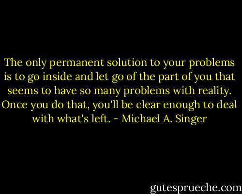 The only permanent solution to your problems is to go inside and let go of the part of you that seems to have so many problems with reality. Once you do that, you'll be clear enough to deal with what's left. - Michael A. Singer