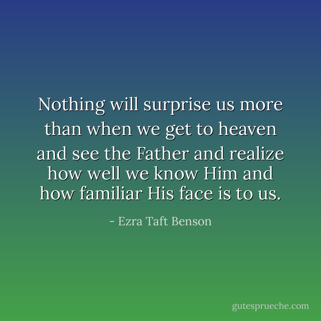 Nothing will surprise us more than when we get to heaven and see the Father and realize how well we know Him and how familiar His face is to us. - Ezra Taft Benson