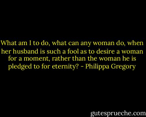 What am I to do, what can any woman do, when her husband is such a fool as to desire a woman for a moment, rather than the woman he is pledged to for eternity? - Philippa Gregory