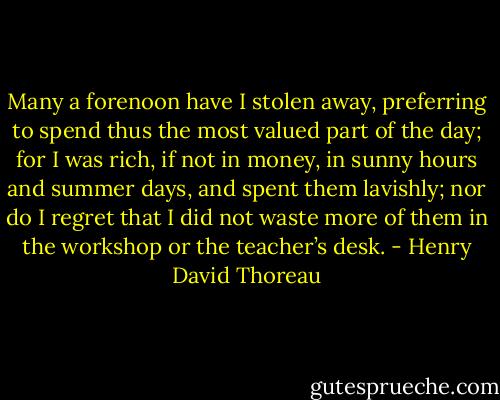 Many a forenoon have I stolen away, preferring to spend thus the most valued part of the day; for I was rich, if not in money, in sunny hours and summer days, and spent them lavishly; nor do I regret that I did not waste more of them in the workshop or the teacher’s desk. - Henry David Thoreau