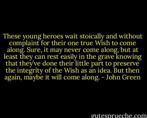 These young heroes wait stoically and without complaint for their one true Wish to come along. Sure, it may never come along, but at least they can rest easily in the grave knowing that they’ve done their little part to preserve the integrity of the Wish as an idea.<br />But then again, maybe it will come along. - John Green