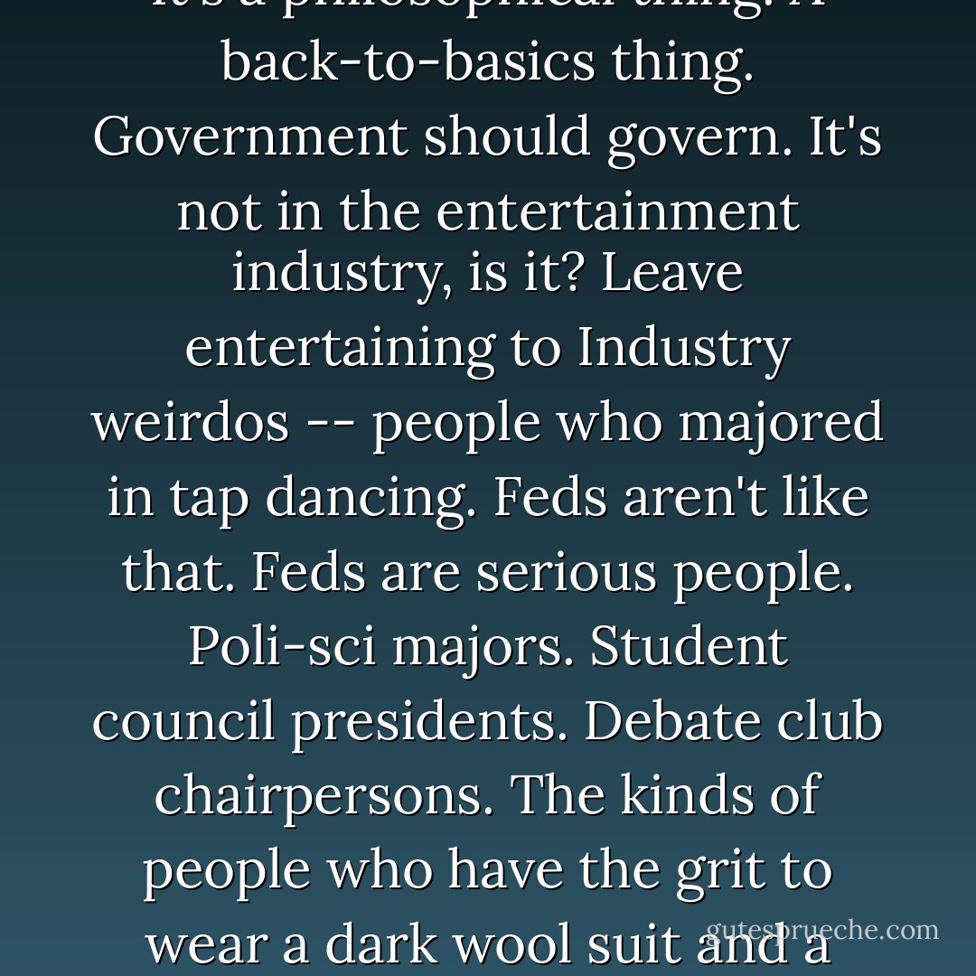 They say that in D.C., all the museums and the monuments have been concessioned out and turned into a tourist park that now generates about 10 percent of the Government's revenue.<br /><br />The Feds could run the concession themselves and probably keep more of the gross, but that's not the point. It's a philosophical thing. A back-to-basics thing. Government should govern. It's not in the entertainment industry, is it? Leave entertaining to Industry weirdos -- people who majored in tap dancing. Feds aren't like that. Feds are serious people. Poli-sci majors. Student council presidents. Debate club chairpersons. The kinds of people who have the grit to wear a dark wool suit and a tightly buttoned collar even when the temperature has greenhoused up to a hundred and ten degrees and the humidity is thick enough to stall a jumbo jet. The kinds of people who feel most at home on the dark side of a one-way mirror. - Neal Stephenson