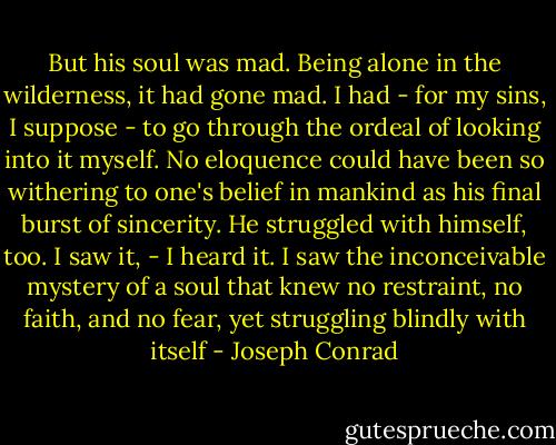 But his soul was mad. Being alone in the wilderness, it had gone mad. I had - for my sins, I suppose - to go through the ordeal of looking into it myself. No eloquence could have been so withering to one's belief in mankind as his final burst of sincerity. He struggled with himself, too. I saw it, - I heard it. I saw the inconceivable mystery of a soul that knew no restraint, no faith, and no fear, yet struggling blindly with itself - Joseph Conrad