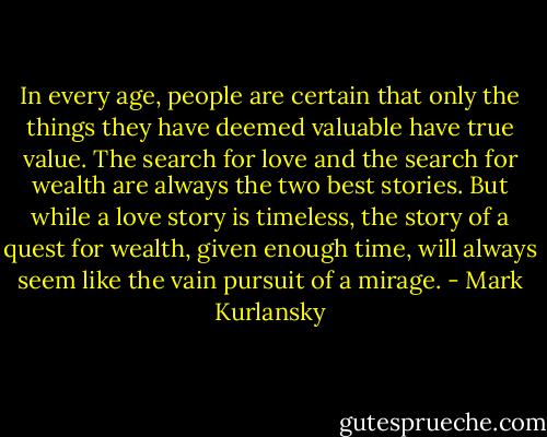 In every age, people are certain that only the things they have deemed valuable have true value. The search for love and the search for wealth are always the two best stories. But while a love story is timeless, the story of a quest for wealth, given enough time, will always seem like the vain pursuit of a mirage. - Mark Kurlansky
