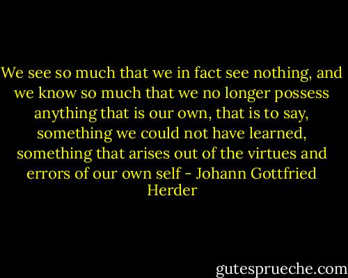 We see so much that we in fact see nothing, and we know so much that we no longer possess anything that is our own, that is to say, something we could not have learned, something that arises out of the virtues and errors of our own self - Johann Gottfried Herder