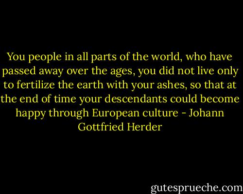You people in all parts of the world, who have passed away over the ages, you did not live only to fertilize the earth with your ashes, so that at the end of time your descendants could become happy through European culture - Johann Gottfried Herder
