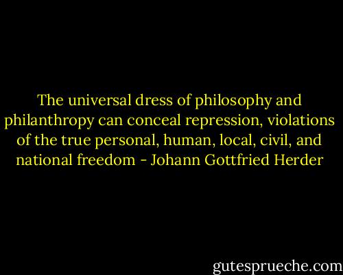 The universal dress of philosophy and philanthropy can conceal repression, violations of the true personal, human,<br />local, civil, and national freedom - Johann Gottfried Herder