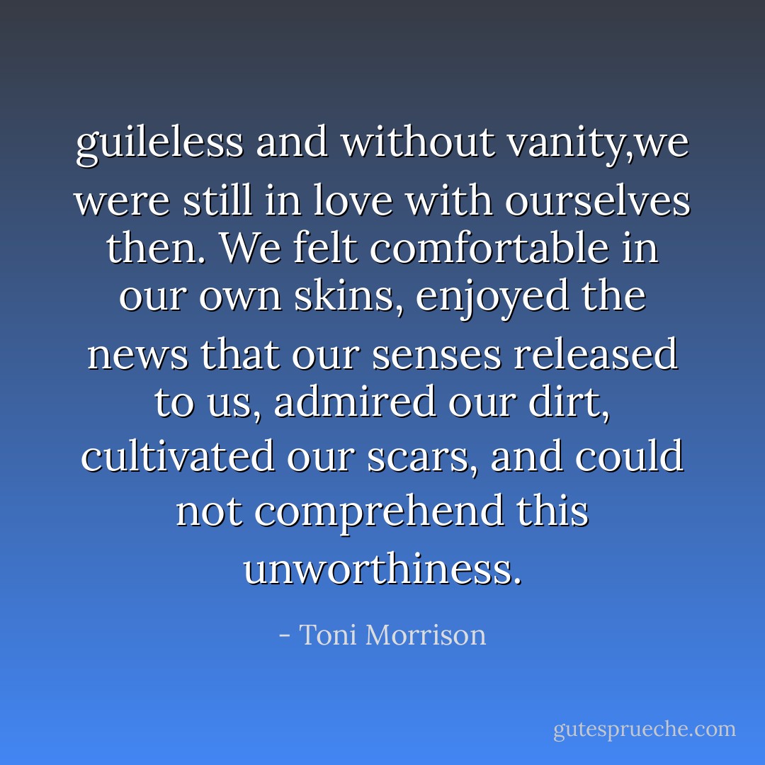 guileless and without vanity,we were still in love with ourselves then. We felt comfortable in our own skins, enjoyed the news that our senses released to us, admired our dirt, cultivated our scars, and could not comprehend this unworthiness. - Toni Morrison