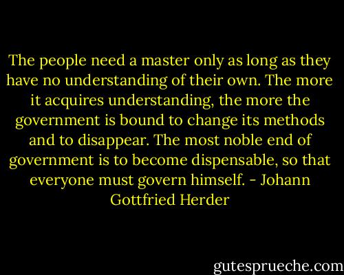 The people need a master only as long as they have no understanding of their own. The more it acquires understanding, the more the government is bound to change its methods and to disappear. The most noble end of government is to become dispensable, so that everyone must govern himself. - Johann Gottfried Herder