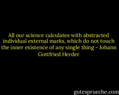 All our science calculates with abstracted individual external marks, which do not touch the inner existence of any single thing - Johann Gottfried Herder
