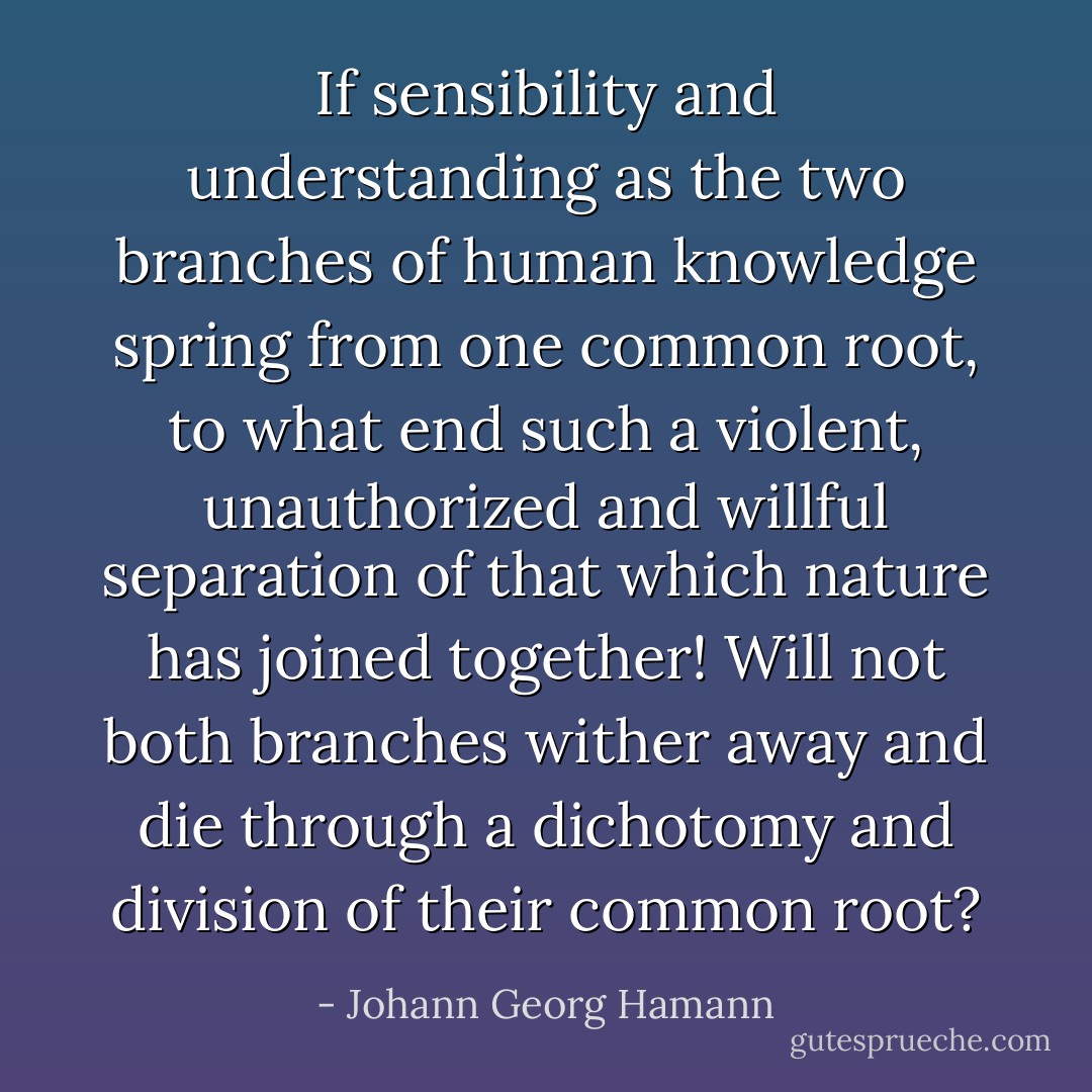 If sensibility and understanding as the two branches of human knowledge spring from one common root, to what end such a violent, unauthorized and willful separation of that which nature has joined together! Will not both branches wither away and die through a dichotomy and division of their common root? - Johann Georg Hamann