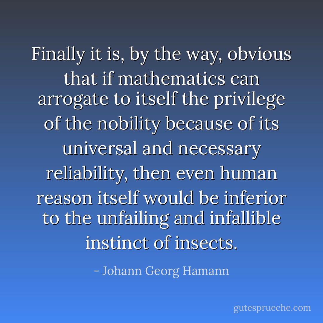 Finally it is, by the way, obvious that if mathematics can arrogate to itself the privilege of the nobility because of its universal and necessary reliability, then even human reason itself would be inferior to the unfailing and infallible instinct of insects. - Johann Georg Hamann