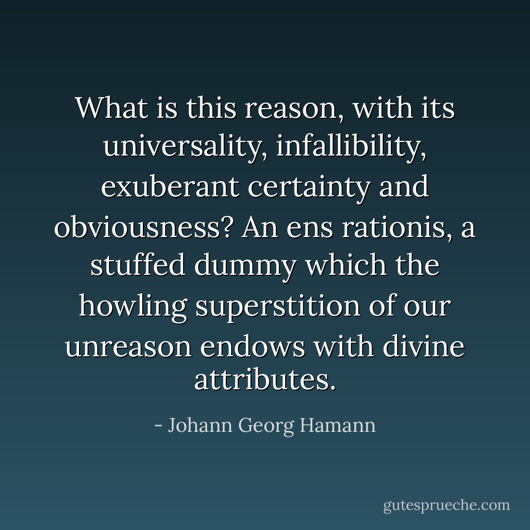 What is this reason, with its universality, infallibility, exuberant certainty and obviousness? An ens rationis, a stuffed dummy which the howling superstition of our unreason endows with divine attributes. - Johann Georg Hamann