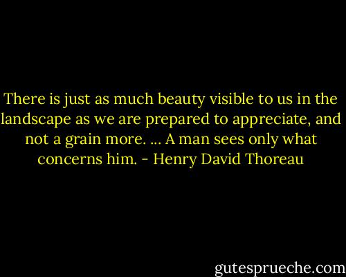 There is just as much beauty visible to us in the landscape as we are prepared to appreciate, and not a grain more. ... A man sees only what concerns him. - Henry David Thoreau