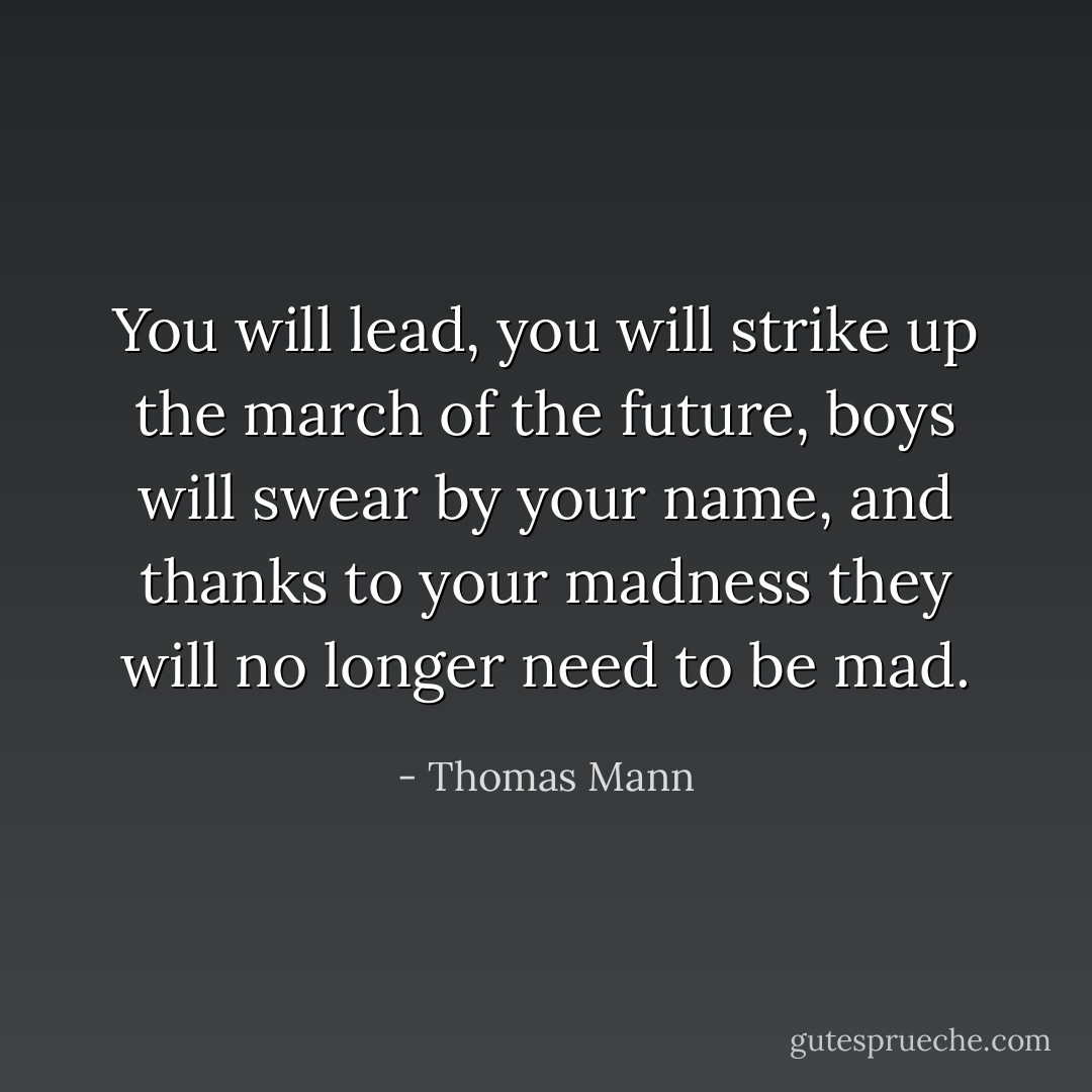 You will lead, you will strike up the march of the future, boys will swear by your name, and thanks to your madness they will no longer need to be mad. - Thomas Mann
