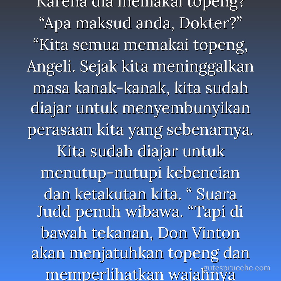 Kalau begitu mengapa dia tidak dikurung lama berselang?”<br />“Karena dia memakai topeng?”<br />“Apa maksud anda, Dokter?”<br />“Kita semua memakai topeng, Angeli. Sejak kita meninggalkan masa kanak-kanak, kita sudah diajar untuk menyembunyikan perasaan kita yang sebenarnya. Kita sudah diajar untuk menutup-nutupi kebencian dan ketakutan kita. “ Suara Judd penuh wibawa. “Tapi di bawah tekanan, Don Vinton akan menjatuhkan topeng dan memperlihatkan wajahnya yang telanjang. - Sidney Sheldon