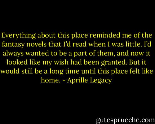 Everything about this place reminded me of the fantasy novels that I’d read when I was little. I’d always wanted to be a part of them, and now it looked like my wish had been granted.<br />But it would still be a long time until this place felt like home. - Aprille Legacy